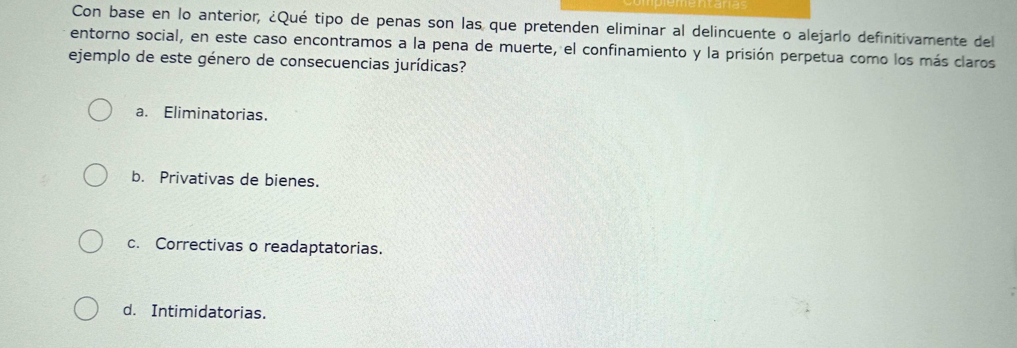 Con base en lo anterior, ¿Qué tipo de penas son las que pretenden eliminar al delincuente o alejarlo definitivamente del
entorno social, en este caso encontramos a la pena de muerte, el confinamiento y la prisión perpetua como los más claros
ejemplo de este género de consecuencias jurídicas?
a. Eliminatorias.
b. Privativas de bienes.
c. Correctivas o readaptatorias.
d. Intimidatorias.