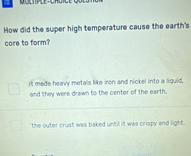 =
How did the super high temperature cause the earth's
core to form?
it made heavy metals like iron and nickel into a liquid,
and they were drawn to the center of the earth.
the outer crust was baked until it was crispy and light.