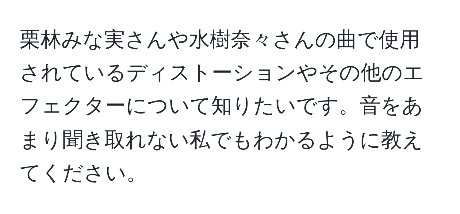 栗林みな実さんや水樹奈々さんの曲で使用されているディストーションやその他のエフェクターについて知りたいです。音をあまり聞き取れない私でもわかるように教えてください。