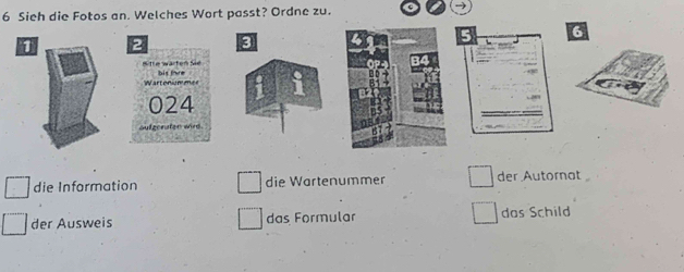 Sieh die Fotos an. Welches Wort passt? Ordne zu.
6
1 2 3
the wärten S 
Wartonion mee bis tae
024
oufgeraten wire. 
die Information die Wartenummer der Autornat 
der Ausweis das Formular das Schild