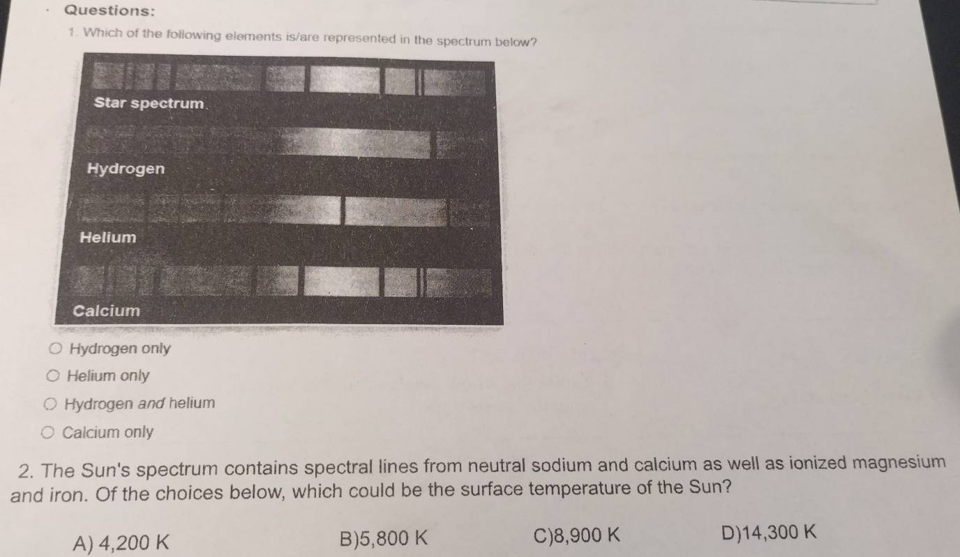 Which of the following elements is/are represented in the spectrum below?
Hydrogen only
Helium only
Hydrogen and helium
Calcium only
2. The Sun's spectrum contains spectral lines from neutral sodium and calcium as well as ionized magnesium
and iron. Of the choices below, which could be the surface temperature of the Sun?
A) 4,200 K B) 5,800 K C) 8,900 K D) 14,300 K