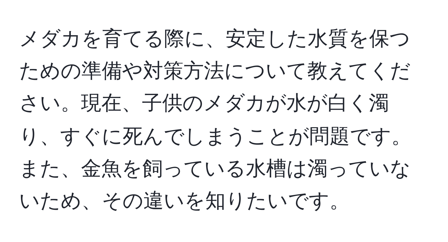 メダカを育てる際に、安定した水質を保つための準備や対策方法について教えてください。現在、子供のメダカが水が白く濁り、すぐに死んでしまうことが問題です。また、金魚を飼っている水槽は濁っていないため、その違いを知りたいです。