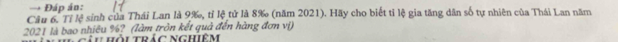 → Đáp án: 
Câu 6. Tỉ lệ sinh của Thái Lan là 9 ‰, tỉ lệ tử là 8 ‰ (năm 2021). Hãy cho biết tỉ lệ gia tăng dân số tự nhiên của Thái Lan năm 
2021 là bao nhiêu %? (làm tròn kết quả đến hàng đơn vị) 
tâu hỏi trác nghiêm