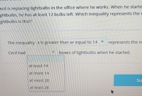 ecil is replacing lightbulbs in the office where he works. When he starte
ghtbulbs, he has at least 12 bulbs left. Which inequality represents the 
ghtbuibs is that?
The Inequality x is greater than or equal to 14 represents the n
Cecil had boxes of lightbulbs when he started.
at least 14
at most 14
at most 20 Su
at least 28