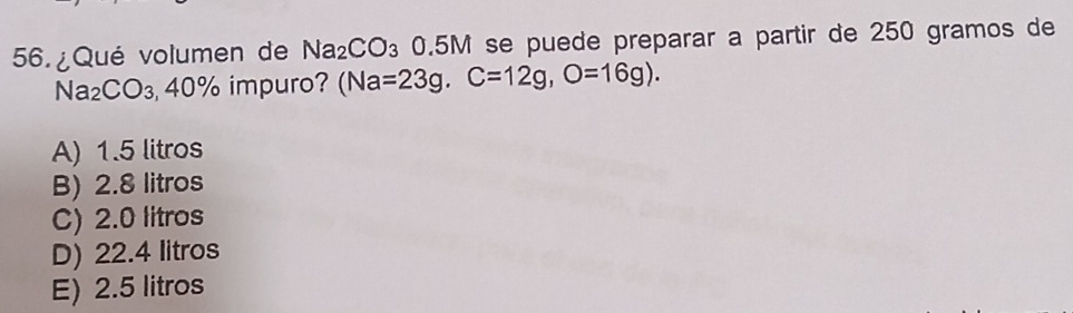 56.¿Qué volumen de Na_2CO_3 0.5M se puede preparar à partir de 250 gramos de
Na_2C CO₃40% impuro? (Na=23g, C=12g, O=16g).
A) 1.5 litros
B) 2.8 litros
C) 2.0 litros
D) 22.4 litros
E) 2.5 litros