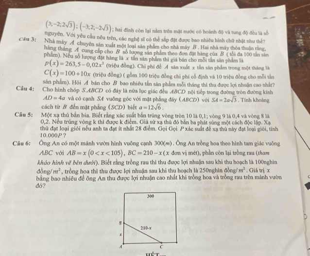 (3;-2;2sqrt(3));(-3;2;-2sqrt(3)); hai đỉnh còn lại nằm trên mặt nước có hoành độ và tung độ đều là số
nguyên. Với yêu cầu nêu trên, các nghệ sĩ có thể sắp đặt được bao nhiêu hình chữ nhật như thế?
Câu 3: Nhà máy A chuyên sản xuất một loại sản phẩm cho nhà máy B . Hai nhà máy thỏa thuận rằng
hàng tháng A cung cấp cho B số lượng sản phẩm theo đơn đặt hàng của B ( tổi đa 100 tần sản
phẩm). Nều số lượng đặt hàng là x tân sản phẩm thì giá bán cho mỗi tần sản phẩm là
p(x)=263,5-0,02x^2 (triệu đồng). Chi phí để A sản xuất x tắn săn phẩm trong một tháng là
C(x)=100+10x (triệu đồng) ( gồm 100 triệu đồng chi phí cố định và 10 triệu đồng cho mỗi tấn
sản phẩm). Hỏi A bán cho B bao nhiêu tấn sản phẩm mỗi tháng thì thu được lợi nhuận cao nhất?
Câu 4: Cho hình chóp S.ABCD có đáy là nửa lục giác đều ABCD nội tiếp trong đường tròn đường kính
AD=4a và có cạnh SA vuông góc với mặt phẳng đáy (ABCD) với SA=2asqrt(3). Tính khoảng
cách từ B đến mặt phẳng (SCD) biết a=12sqrt(6).
Câu 5: Một xạ thủ bắn bia. Biết rằng xác suất bắn trúng vòng tròn 10 là 0,1; vòng 9 là 0,4 và vòng 8 là
0,2. Nều trúng vòng k thì được k điểm. Giả sử xạ thủ đó bắn ba phát súng một cách độc lập. Xạ
thủ đạt loại giỏi nếu anh ta đạt ít nhất 28 điểm. Gọi Gọi P xác suất để xạ thủ này đạt loại giỏi, tính
10.000P？
Câu 6: Ông An có một mảnh vườn hình vuông cạnh 300(m) . Ông An trồng hoa theo hình tam giác vuông
ABC với AB=x(0 đơn vị mét), phần còn lại trồng rau (tham
khảo hình vẽ bên dưới). Biết rằng trồng rau thì thu được lợi nhuận sau khi thu hoạch là 100nghìn
do ng/ m^2 , trồng hoa thì thu được lợi nhuận sau khi thu hoạch là 250nghìn đồng/ m^2. Giá trị x
bằng bao nhiêu đề ông An thu được lợi nhuận cao nhất khi trồng hoa và trồng rau trên mảnh vườn
đó?
Hét