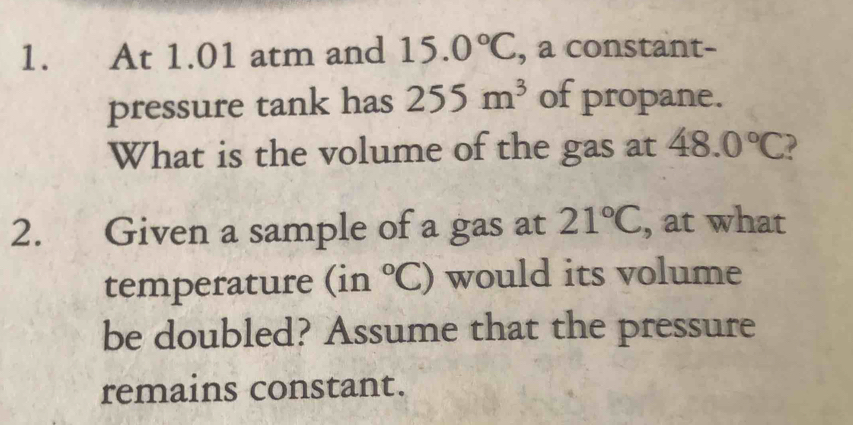 At 1.01 atm and 15.0°C , a constant- 
pressure tank has 255m^3 of propane. 
What is the volume of the gas at 48.0°C ? 
2. Given a sample of a gas at 21°C , at what 
temperature (in°C) would its volume 
be doubled? Assume that the pressure 
remains constant.