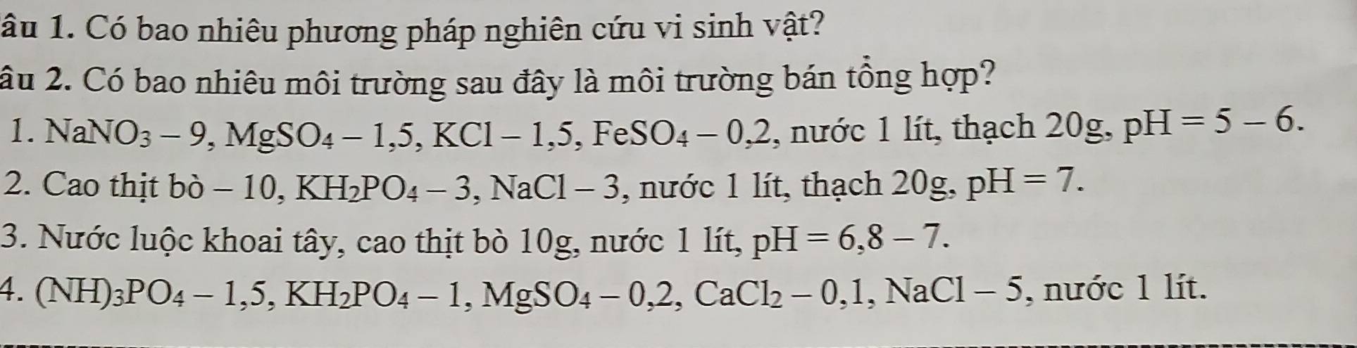 âu 1. Có bao nhiêu phương pháp nghiên cứu vi sinh vật? 
âu 2. Có bao nhiêu môi trường sau đây là môi trường bán tổng hợp? 
1. NaNO_3-9, MgSO_4-1, 5, KCl-1, 5, FeSO_4-0, 2 , nước 1 lít, thạch 20g, pH=5-6. 
2. Cao thịt bo-10, KH_2PO_4-3, NaCl-3 , nước 1 lít, thạch 1 ) 0g. pH=7. 
3. Nước luộc khoai tây, cao thịt bò 10g, nước 1 lít, pH=6,8-7. 
4. (NH)_3PO_4-1, 5, KH_2PO_4-1, MgSO_4-0, 2, CaCl_2-0, 1, NaCl-5 , nước 1 lít.