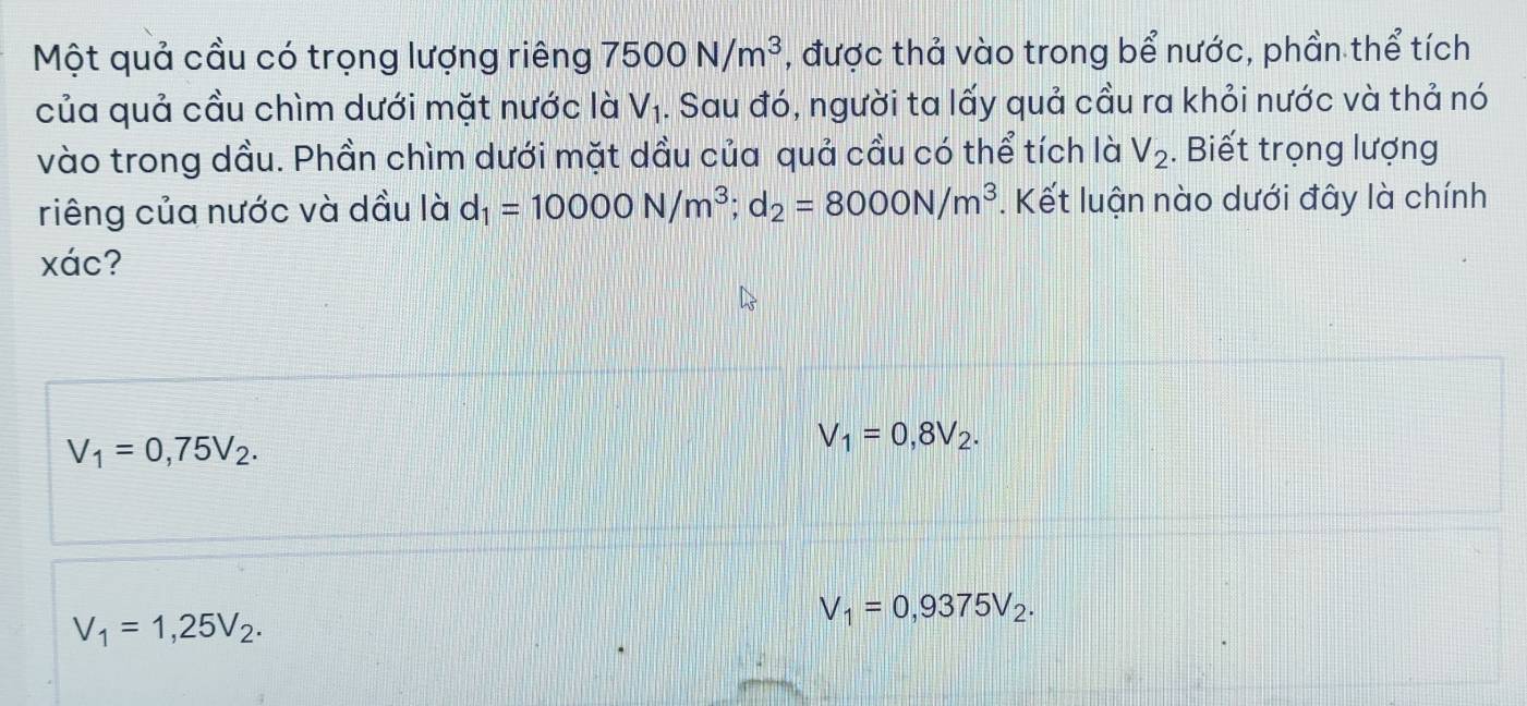 Một quả cầu có trọng lượng riêng 7500N/m^3 , được thả vào trong bể nước, phần thể tích
của quả cầu chìm dưới mặt nước là V_1. Sau đó, người ta lấy quả cầu ra khỏi nước và thả nó
vào trong dầu. Phần chìm dưới mặt dầu của quả cầu có thể tích là V_2. Biết trọng lượng
riêng của nước và dầu là d_1=10000N/m^3; d_2=8000N/m^3. Kết luận nào dưới đây là chính
xác?
V_1=0,75V_2.
V_1=0,8V_2.
V_1=1,25V_2.
V_1=0,9375V_2.