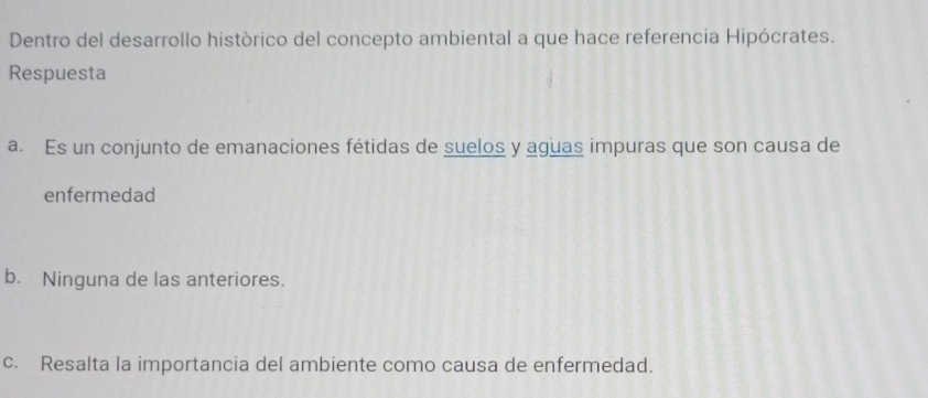 Dentro del desarrollo històrico del concepto ambiental a que hace referencia Hipócrates.
Respuesta
a. Es un conjunto de emanaciones fétidas de suelos y aguas impuras que son causa de
enfermedad
b. Ninguna de las anteriores.
c. Resalta la importancia del ambiente como causa de enfermedad.