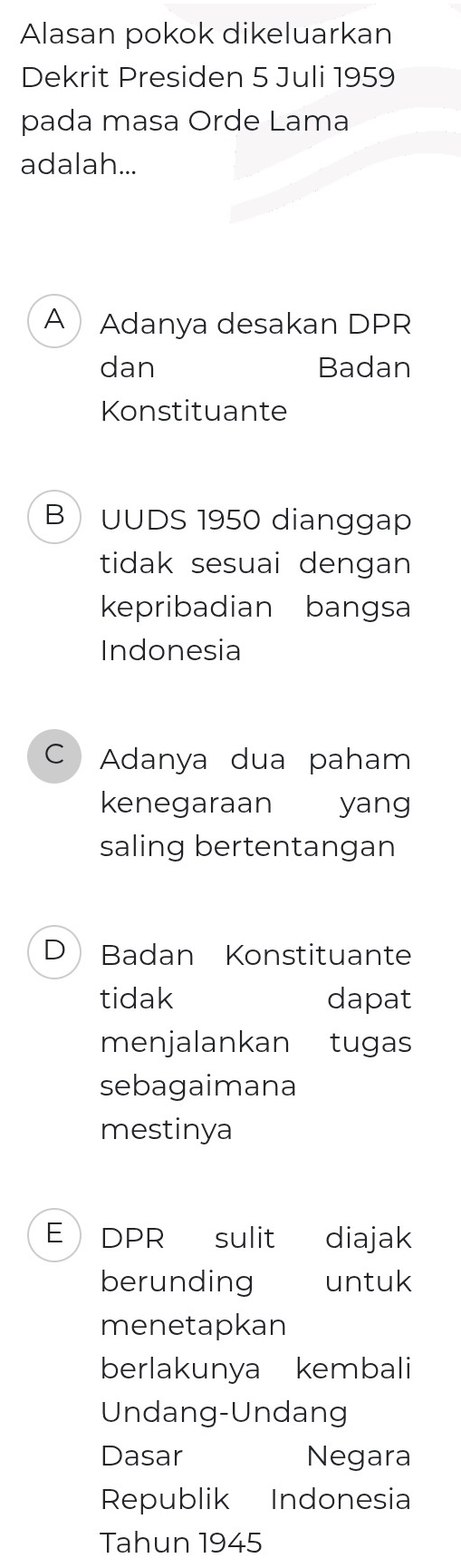 Alasan pokok dikeluarkan
Dekrit Presiden 5 Juli 1959
pada masa Orde Lama
adalah...
A Adanya desakan DPR
dan Badan
Konstituante
B UUDS 1950 dianggap
tidak sesuai dengan 
kepribadian bangsa
Indonesia
C Adanya dua paham
kenegaraan yang
saling bertentangan
D Badan Konstituante
tidak dapat
menjalankan tugas
sebagaimana
mestinya
E DPR sulit diajak
berunding untuk
menetapkan
berlakunya kembali
Undang-Undang
Dasar Negara
Republik Indonesia
Tahun 1945