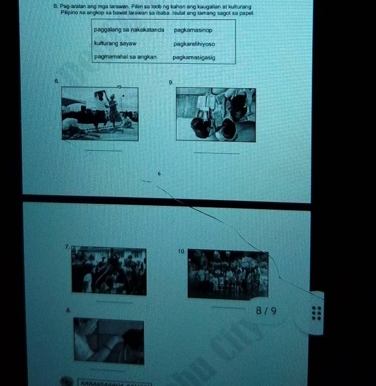 B, Pag-aralan ang mga larawan. Pillin sa loob ng kahon ang kaugalian at kulturang
Pilipino na angkop sa bawat larawan sa ibaba. Isulat ang tamang sagot sa papel.
paggalang sa nakakatanda pagkamasinop
kulturang sayaw pagkarelihiyoso
pagmamahal sa angkan pagkamasigasig
6.
9.
_
_
6
10
_
8.
8 / 9
