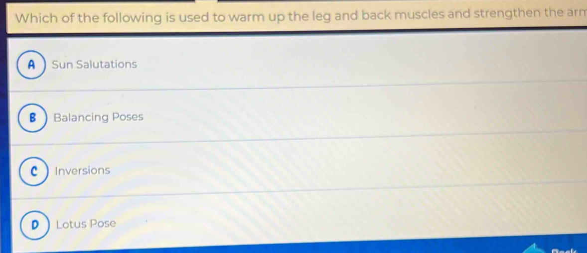 Which of the following is used to warm up the leg and back muscles and strengthen the arm
ASun Salutations
€ Balancing Poses
CInversions
DLotus Pose