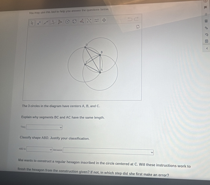 You may use this tool to help you answer the questions below. 
. a=1 + 1/4 =. 
< 
The  3 circles in the diagram have centers A, B, and C. 
Explain why segments BC and AC have the same length. 
They □ 
Classify shape ABD. Justify your classification.
480=□ becaune □ 
Mai wants to construct a regular hexagon inscribed in the circle centered at C. Will these instructions work to 
linish the hexagon from the construction given? If not, in which step did she first make an error?