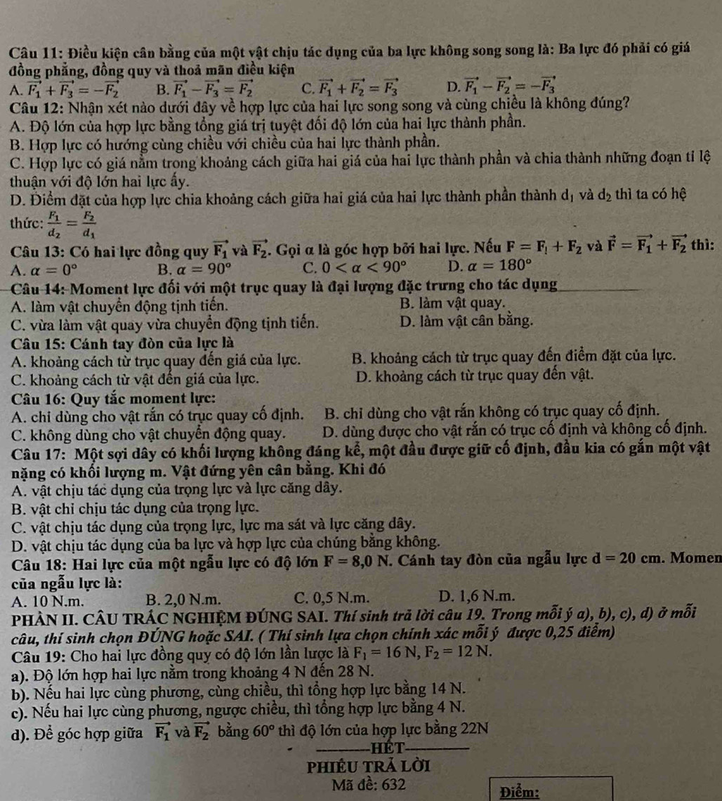 Điều kiện cân bằng của một vật chịu tác dụng của ba lực không song song là: Ba lực đó phải có giá
đồng phẳng, đồng quy và thoả mãn điều kiện
A. vector F_1+vector F_3=-vector F_2 B. vector F_1-vector F_3=vector F_2 C. vector F_1+vector F_2=vector F_3 D. vector F_1-vector F_2=-vector F_3
Câu 12: Nhận xét nào dưới đây về hợp lực của hai lực song song và cùng chiều là không đúng?
A. Độ lớn của hợp lực bằng tổng giá trị tuyệt đối độ lớn của hai lực thành phần.
B. Hợp lực có hướng cùng chiều với chiều của hai lực thành phần.
C. Hợp lực có giá nằm trong khoảng cách giữa hai giá của hai lực thành phần và chia thành những đoạn tỉ lệ
thuận với độ lớn hai lực ấy.
D. Điểm đặt của hợp lực chia khoảng cách giữa hai giá của hai lực thành phần thành dị và d_2 thì ta có hệ
thức: frac F_1d_2=frac F_2d_1
Câu 13: Có hai lực đồng quy vector F_1 và vector F_2 T. Gọi α là góc hợp bởi hai lực. Nếu F=F_1+F_2 và vector F=vector F_1+vector F_2 thì:
A. alpha =0° B. alpha =90° C. 0 <90° D. alpha =180°
Câu 14: Moment lực đối với một trục quay là đại lượng đặc trưng cho tác dụng
A. làm vật chuyển động tịnh tiến. B. làm vật quay.
C. vừa làm vật quay vừa chuyển động tịnh tiến. D. làm vật cân bằng.
*  Câu 15: Cánh tay đòn của lực là
A. khoảng cách từ trục quay đến giá của lực. B. khoảng cách từ trục quay đến điểm đặt của lực.
C. khoảng cách từ vật đến giá của lực. D. khoảng cách từ trục quay đến vật.
Câu 16: Quy tắc moment lực:
A. chi dùng cho vật rắn có trục quay cố định. B. chỉ dùng cho vật rắn không có trục quay cố định.
C. không dùng cho vật chuyển động quay. D. dùng được cho vật rắn có trục cố định và không cố định.
Câu 17: Một sợi dây có khối lượng không đáng kể, một đầu được giữ cố định, đầu kia có gắn một vật
nặng có khối lượng m. Vật đứng yên cân bằng. Khi đó
A. vật chịu tác dụng của trọng lực và lực căng dây.
B. vật chỉ chịu tác dụng của trọng lực.
C. vật chịu tác dụng của trọng lực, lực ma sát và lực căng dây.
D. vật chịu tác dụng của ba lực và hợp lực của chúng bằng không.
Câu 18: Hai lực của một ngẫu lực có độ lớn F=8,0N J. Cánh tay đòn của ngẫu lực d=20cm. Momen
của ngẫu lực là:
A. 10 N.m. B. 2,0 N.m. C. 0,5 N.m. D. 1,6 N.m.
PHÀN II. CÂU TRÁC NGHIỆM ĐÚNG SAI. Thí sinh trả lời câu 19. Trong mỗi ý a), b), c), d) ở mỗi
câu, thí sinh chọn ĐÚNG hoặc SAI. ( Thí sinh lựa chọn chính xác mỗi ý được 0,25 điểm)
Câu 19: Cho hai lực đồng quy có độ lớn lần lược là F_1=16N,F_2=12N.
a). Độ lớn hợp hai lực nằm trong khoảng 4 N đến 28 N.
b). Nếu hai lực cùng phương, cùng chiều, thì tổng hợp lực bằng 14 N.
c). Nếu hai lực cùng phương, ngược chiều, thì tổng hợp lực bằng 4 N.
_
_
d). Để góc hợp giữa vector F_1 và vector F_2 bằng 60° thì độ lớn của hợp lực bằng 22N
phIÊU tRả lời
Mã đề: 632 Điểm: