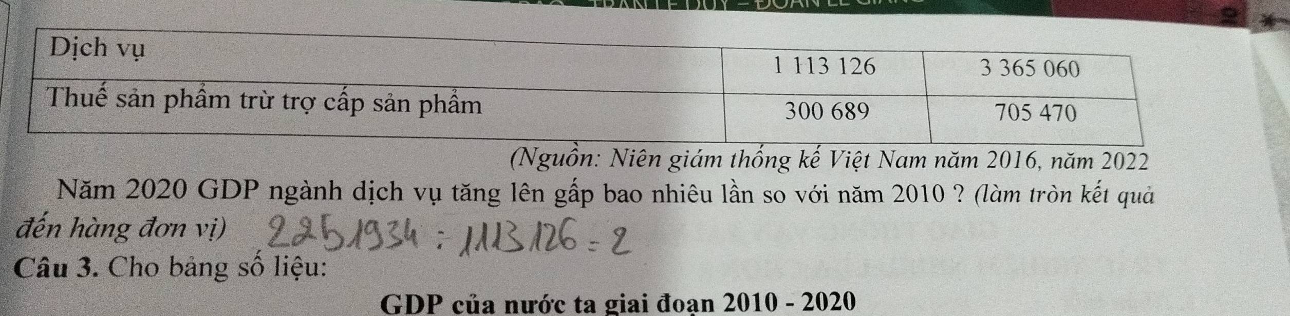 (Nguồn: Niên giám thống kế Việt Nam năm 2016, năm 2022
Năm 2020 GDP ngành dịch vụ tăng lên gấp bao nhiêu lần so với năm 2010 ? (làm tròn kết quả 
đến hàng đơn vị) 
Câu 3. Cho bảng số liệu: 
GDP của nước ta giai đoan 2010 - 2020