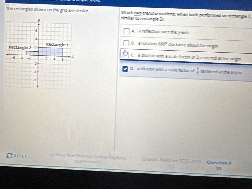 The rectangles shown on the grid are simillar. Which two transformations, when both performed on rectangle I
similar to rectangle 2?
A. a reflection over the y-axis
B. a rotation 180°
clockwise about the origin
C. a dilation with a scale factor of 2 centered at the origin
D. a dilation with a scale factor of  1/2 
centered at the ongin
RESET Ja'Miya Mae Reanna Collins-Hopkins, Grownn: Math 6+ CCSS 2010 Question #
IDa******51 1 1 30