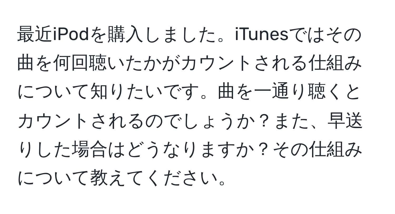 最近iPodを購入しました。iTunesではその曲を何回聴いたかがカウントされる仕組みについて知りたいです。曲を一通り聴くとカウントされるのでしょうか？また、早送りした場合はどうなりますか？その仕組みについて教えてください。