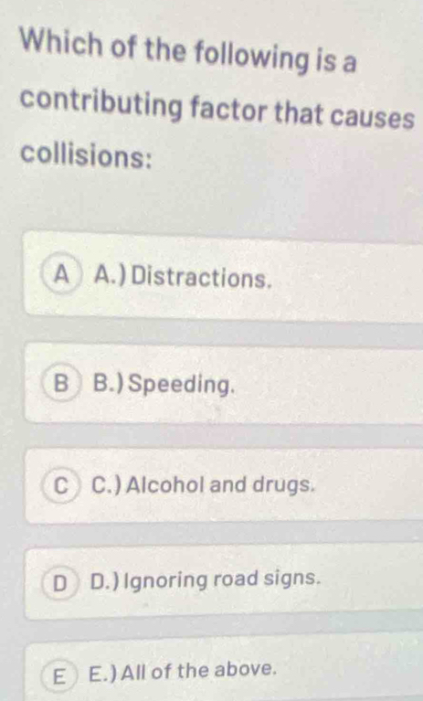 Which of the following is a
contributing factor that causes
collisions:
A A.) Distractions.
B B.) Speeding.
C C.) Alcohol and drugs.
D D.) Ignoring road signs.
E E.) All of the above.