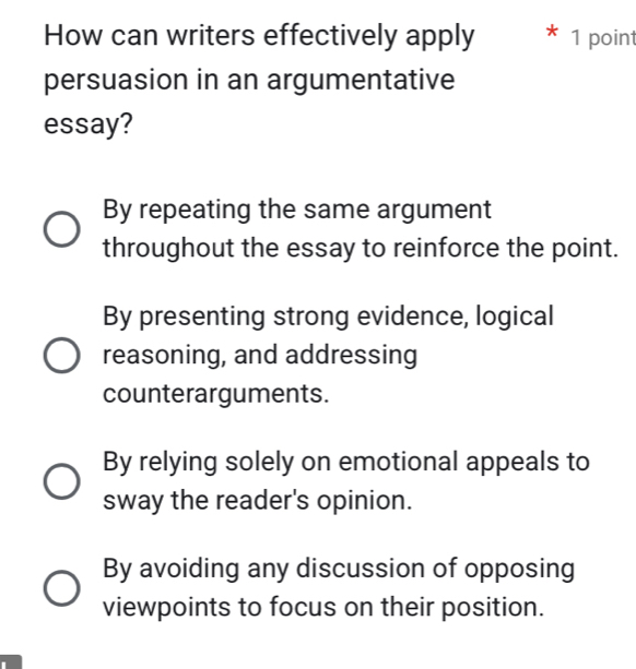 How can writers effectively apply * 1 point
persuasion in an argumentative
essay?
By repeating the same argument
throughout the essay to reinforce the point.
By presenting strong evidence, logical
reasoning, and addressing
counterarguments.
By relying solely on emotional appeals to
sway the reader's opinion.
By avoiding any discussion of opposing
viewpoints to focus on their position.