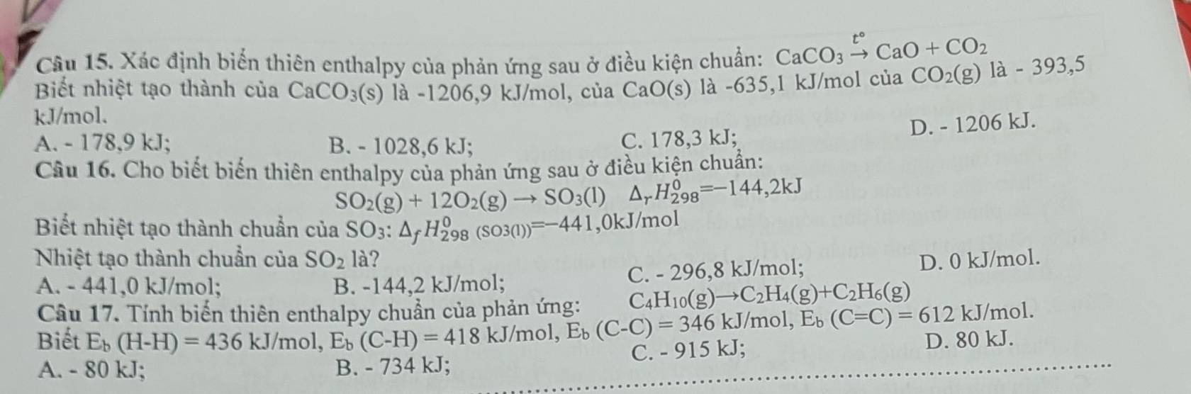 Xác định biến thiên enthalpy của phản ứng sau ở điều kiện chuẩn: CaCO_3xrightarrow t°CaO+CO_2
Biết nhiệt tạo thành của CaCO_3(s) là -1206, 9 kJ/mol, của CaO(s) là -635, 1 kJ/mol của CO_2(g)1a-393,5
kJ/mol.
D. - 1206 kJ.
A. - 178,9 kJ; B. - 1028, 6 kJ; C. 178,3 kJ;
Câu 16. Cho biết biến thiên enthalpy của phản ứng sau ở điều kiện chuẩn:
SO_2(g)+12O_2(g)to SO_3(l) Δ, H_(298)^0=-144, 2kJ
Biết nhiệt tạo thành chuẩn của SO_3:△ _fH_(298)^0(so3(1))=-441 , 0kJ/mol
Nhiệt tạo thành chuẩn của SO_2 là? D. 0 kJ/mol.
A. - 441,0 kJ/mol; B. -144,2 kJ/mol; C. - 296,8 kJ/mol;
Câu 17. Tính biến thiên enthalpy chuẩn của phản ứng: C_4H_10(g)to C_2H_4(g)+C_2H_6(g) /mol.
D. 80 kJ.
Biết E_b(H-H)=436kJ/mol, E_b(C-H)=418kJ/mol, E_b(C-C)=612kJ C. - 915 kJ;
A. - 80 kJ;
B. - 734 kJ;