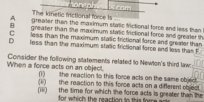 The kinetic frictional force is ...
A greater than the maximum static frictional force and less than
B greater than the maximum static frictional force and greater th
C less than the maximum static frictional force and greater than
D less than the maximum static frictional force and less than F.
Consider the following statements related to Newton's third law:
When a force acts on an object,
(i) the reaction to this force acts on the same object.
(ii) the reaction to this force acts on a different object.
(iii) the time for which the force acts is greater than the
for which the reaction to this force act