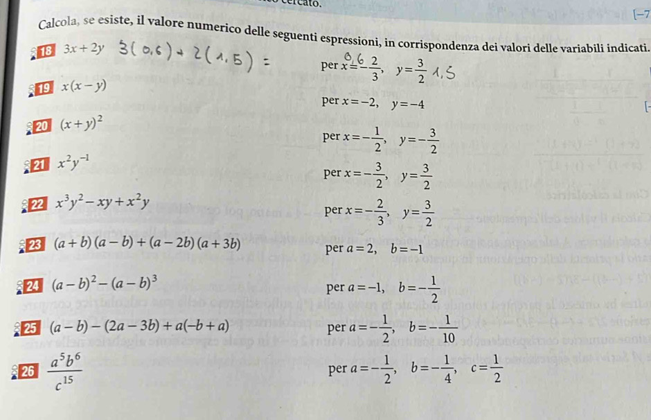 [-7 
Calcola, se esiste, il valore numerico delle seguenti espressioni, in corrispondenza dei valori delle variabili indicati 
18 3x+2y
per 
19 x(x-y)
per 
20 (x+y)^2 x=-2, y=-4
per x=- 1/2 , y=- 3/2 
4 x^2y^(-1)
per x=- 3/2 , y= 3/2 
22 x^3y^2-xy+x^2y
per x=- 2/3 , y= 3/2 
23 (a+b)(a-b)+(a-2b)(a+3b)
per a=2, b=-1
2 (a-b)^2-(a-b)^3
per a=-1, b=- 1/2 
25 (a-b)-(2a-3b)+a(-b+a) per a=- 1/2 , b=- 1/10 
26  a^5b^6/c^(15)  per a=- 1/2 , b=- 1/4 , c= 1/2 