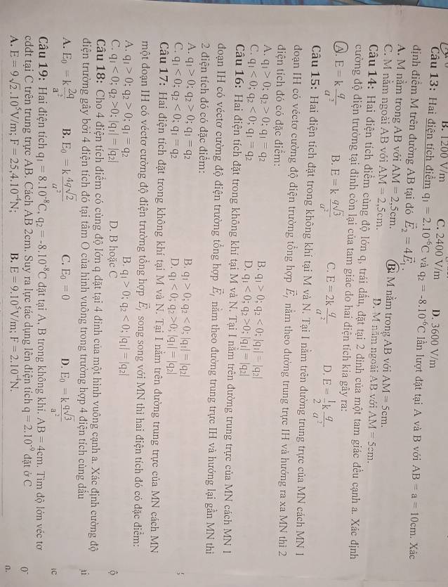 B. 1200 V/m C. 2400 V/m D. 3600 V/m
Câu 13: Hai điện tích điểm q_1=2.10^(-6)C và q_2=-8.10^(-6)C lần lượt đặt tại A và B với AB=a=10cm. Xác
định điểm M trên đường AB tại đó vector E_2=4vector E_1.
A. M nằm trong AB với AM=2,5cm. Bỉ M nằm trong AB với AM=5cm.
C. M nằm ngoài AB với AM=2,5cm. D. M nằm ngoài AB với AM=5cm.
Câu 14: Hai điện tích điểm cùng độ lớn q, trái dấu, đặt tại 2 đinh của một tam giác đều cạnh a. Xác định
cường độ điện trường tại đỉnh còn lại của tam giác do hai điện tích kia gây ra:
A. E=k q/a^2  B. E=k qsqrt(3)/a^2  C. E=2k q/a^2  D. E= 1/2 k q/a^2 
Câu 15: Hai điện tích đặt trong không khí tại M và N. Tại I nằm trên đường trung trực của MN cách MN 1
đoạn IH có véctơ cường độ điện trường tổng hợp vector E_1 nằm theo đường trung trực IH và hướng ra xa MN thì 2
điện tích đó có đặc điểm:
A. q_1>0;q_2>0;q_1=q_2
B. q_1>0;q_2<0;|q_1|=|q_2|
C. q_1<0;q_2<0;q_1=q_2
D. q_1<0;q_2>0;|q_1|=|q_2|
Câu 16: Hai điện tích đặt trong không khí tại M và N. Tại I nằm trên đường trung trực của MN cách MN I
đoạn IH có véctơ cường độ điện trường tổng hợp vector E_1 nằm theo đường trung trực IH và hướng lại gần MN thi
2 điện tích đó có đặc điểm:
A. q_1>0;q_2>0;q_1=q_2 B. q_1>0;q_2<0;|q_1|=|q_2|
C. q_1<0;q_2<0;q_1=q_2 D. q_1<0;q_2>0;|q_1|=|q_2|
Câu 17: Hai điện tích đặt trong không khí tại M và N. Tại I nằm trên đường trung trực của MN cách MN
một đoạn IH có véctơ cường độ điện trường tổng hợp vector E_1 song song với MN thì hai điện tích đó có đặc điểm:
A. q_1>0;q_2>0;q_1=q_2 B. q_1>0;q_2<0;|q_1|=|q_2|
C. q_1<0;q_2>0;|q_1|=|q_2| D. B hoặc C
Câu 18: Cho 4 điện tích điểm có cùng độ lớn q đặt tại 4 đinh của một hình vuông cạnh a. Xác định cường độ
điện trường gây bởi 4 điện tích đó tại tâm O của hình vuông trong trường hợp 4 điện tích cùng dầu ai
A. E_0=k 2q/a^2  B. E_0=k 4qsqrt(2)/a^2  C. E_0=0 D. E_0=k qsqrt(3)/a^2 
lC
Câu 19: Hai điện tích q_1=8.10^(-8)C,q_2=-8.10^(-8)C đặt tại A, B trong không khi. AB=4cm. Tim độ lớn véc tơ
cdđt tại C trên trung trực AB. Cách AB 2cm. Suy ra lực tác dụng lên điện tích q=2.10^(-9) đặt ở C
0°
A. E=9sqrt(2).10^5V/m;F=25,4.10^(-4)N : B. E=9.10^5V/m;F=2.10^(-4)N.
n.