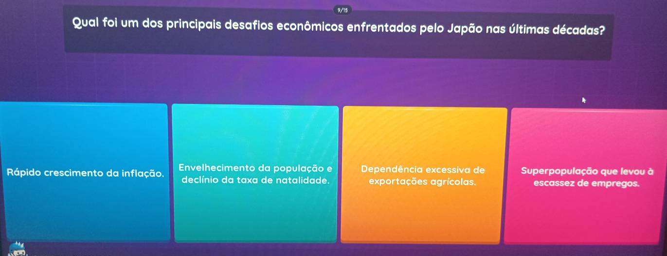 9/15
Qual foi um dos principais desafios econômicos enfrentados pelo Japão nas últimas décadas?
Rápido crescimento da inflação. Envelhecimento da população e Dependência excessiva de Superpopulação que levou à
declínio da taxa de natalidade. exportações agrícolas. escassez de empregos.