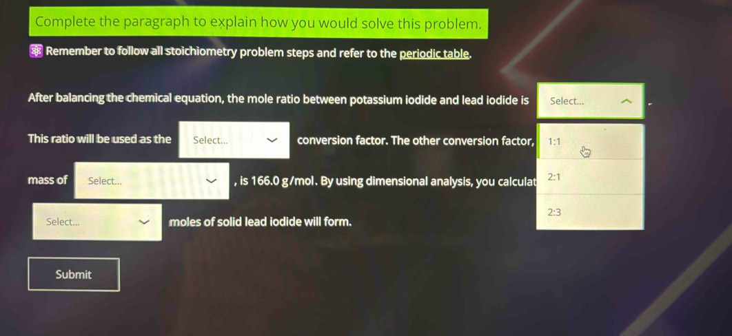 Complete the paragraph to explain how you would solve this problem. 
* Remember to follow all stoichiometry problem steps and refer to the periodic table. 
After balancing the chemical equation, the mole ratio between potassium iodide and lead iodide is Select... 
This ratio will be used as the Select... conversion factor. The other conversion factor, 1:1
mass of Select... , is 166.0 g/mol. By using dimensional analysis, you calculat 2:1
2:3
Select... moles of solid lead iodide will form. 
Submit