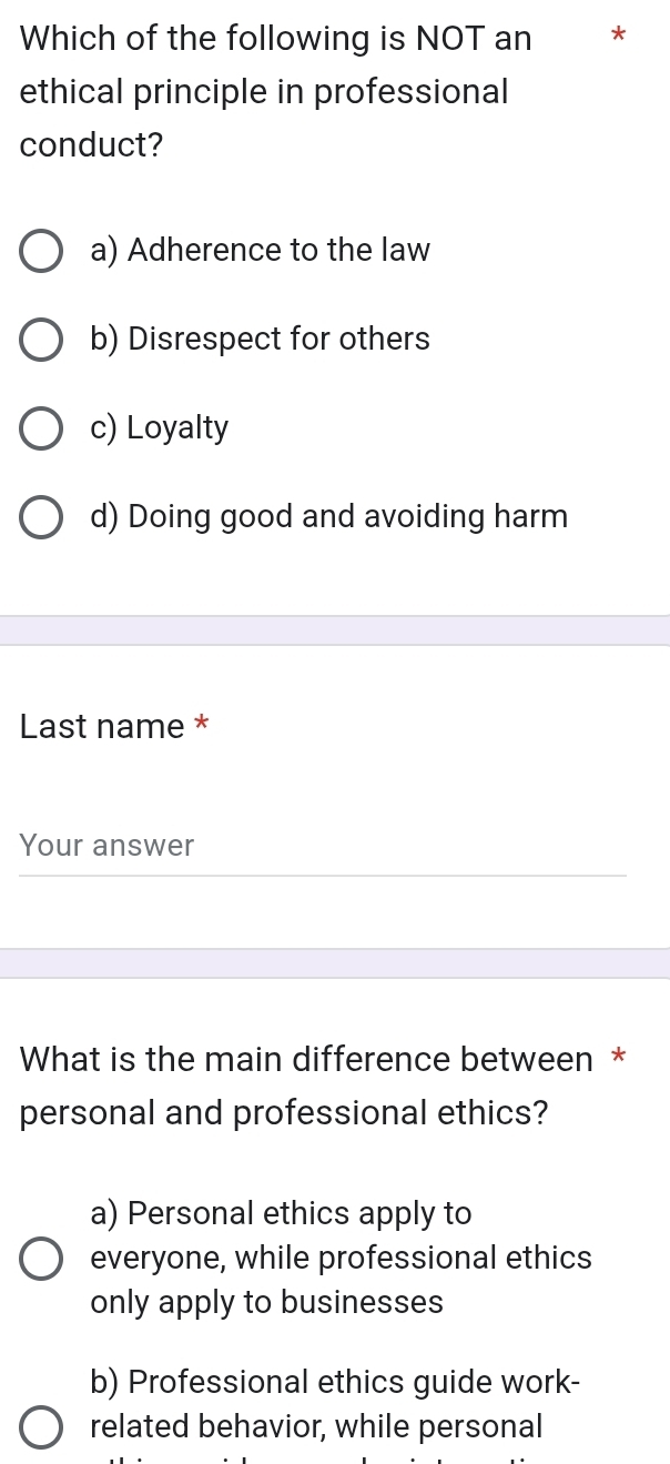 Which of the following is NOT an *
ethical principle in professional
conduct?
a) Adherence to the law
b) Disrespect for others
c) Loyalty
d) Doing good and avoiding harm
Last name *
Your answer
What is the main difference between *
personal and professional ethics?
a) Personal ethics apply to
everyone, while professional ethics
only apply to businesses
b) Professional ethics guide work-
related behavior, while personal