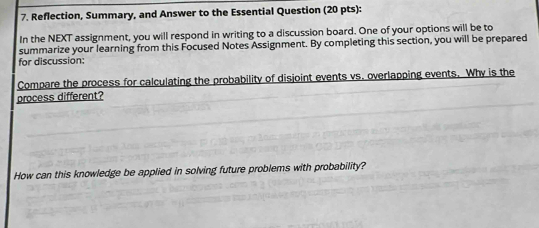 Reflection, Summary, and Answer to the Essential Question (20 pts): 
In the NEXT assignment, you will respond in writing to a discussion board. One of your options will be to 
summarize your learning from this Focused Notes Assignment. By completing this section, you will be prepared 
for discussion: 
Compare the process for calculating the probability of disjoint events vs. overlapping events. Why is the 
process different? 
How can this knowledge be applied in solving future problems with probability?