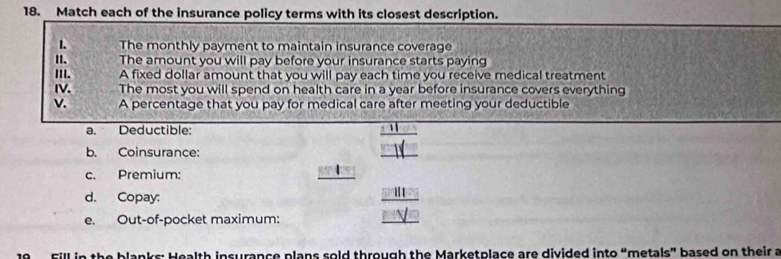 Match each of the insurance policy terms with its closest description. 
1. The monthly payment to maintain insurance coverage 
I. The amount you will pay before your insurance starts paying 
II. A fixed dollar amount that you will pay each time you receive medical treatment 
IV. The most you will spend on health care in a year before insurance covers everything 
v. A percentage that you pay for medical care after meeting your deductible 
a. Deductible: 
b. Coinsurance: 
c. Premium: |71°
d. Copay: 
e. Out-of-pocket maximum: 
Fill in the blanks: Health insurance plans sold through the Marketplace are divided into “metals” based on their a