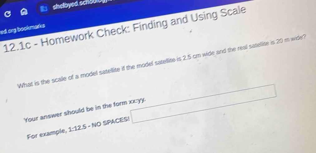 shelbyed schoolbg 
12.1c - Homework Check: Finding and Using Scale 
ed.org bookmarks 
What is the scale of a model satellite if the model satellite is 2.5 cm wide and the real satelite is 20 m wide? 
Your answer should be in the form xx:yy. 
For example, 1:12.5 - NO SPACES! □