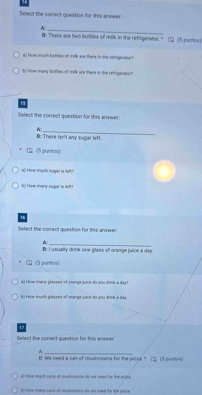 Select the correct question for this answer:
A:_
B: There are two bottles of milk in the refrigerator. * (5 puntos)
a) How much bottles of milk are there in the refrigerator?
b) How many bottles of milk are there in the refrigerator?
15
Select the correct question for this answer:
A:_
B: There isn't any sugar left.
(5 puntos)
a) How much sugar is left?
b) How many sugar is left?
16
Select the correct question for this answer:
A:_
B: I usually drink one glass of orange juice a day.
(5 puntos)
a) How many glasses of orange juice do you drink a day?
b) How much glasses of orange juice do you drink a day.
17
Select the correct question for this answer:
A:_
B: We need a can of mushrooms for the pizza. * τ (5 puntos)
a) How much cans of mushrooms do we need for the pizza.
b) How many cans of mushrooms do we need for the pizza.