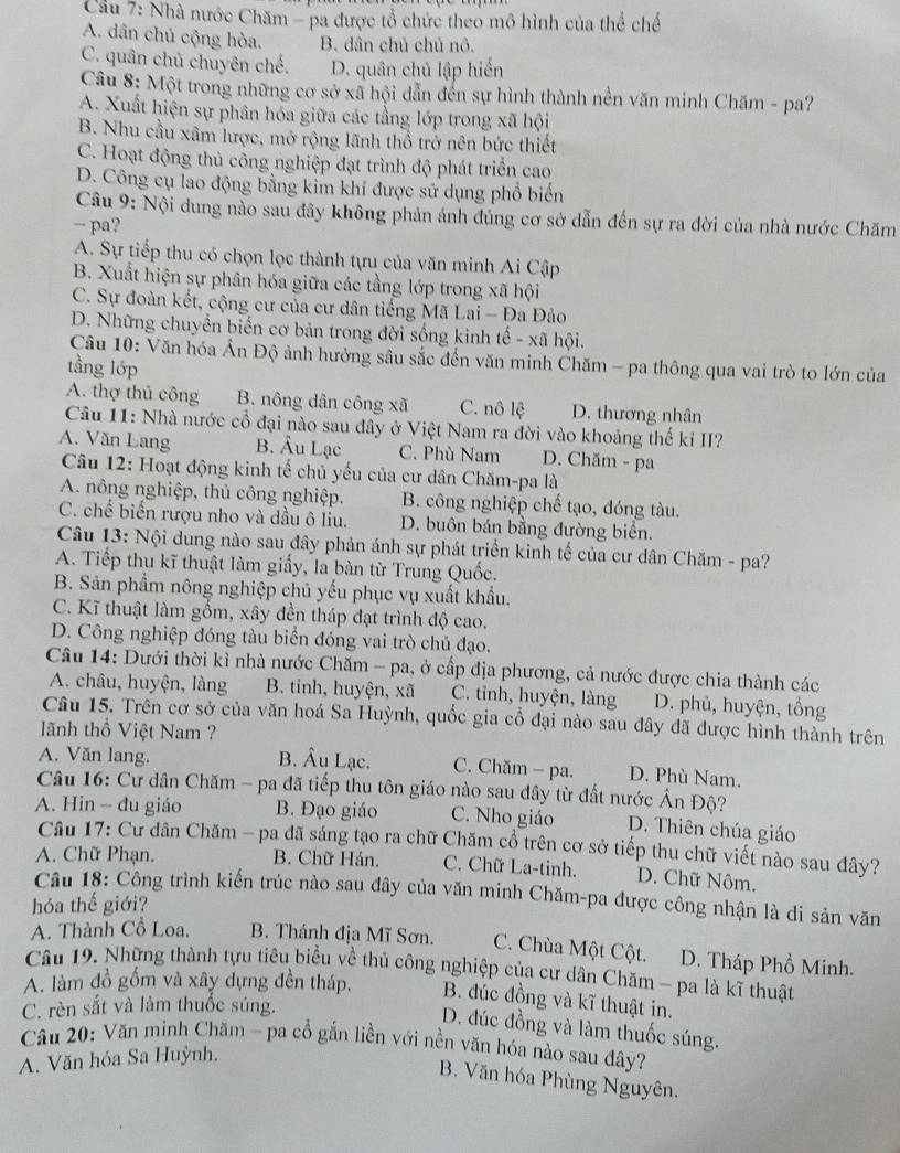 Cầu 7: Nhà nước Chăm - pa được tổ chức theo mô hình của thể chế
A. dân chủ cộng hòa. B. dân chủ chủ nô.
C. quân chủ chuyên chế. D. quân chủ lập hiến
Câu 8: Một trong những cơ sở xã hội dẫn đến sự hình thành nền văn minh Chăm - pa?
A. Xuất hiện sự phân hóa giữa các tầng lớp trong xã hội
B. Nhu cầu xâm lược, mở rộng lãnh thổ trở nên bức thiết
C. Hoạt động thủ công nghiệp đạt trình độ phát triển cao
D. Công cụ lao động bằng kim khí được sử dụng phổ biển
Câu 9: Nội dung nào sau đây không phản ánh đúng cơ sở dẫn đến sự ra đời của nhà nước Chăm
pa?
A. Sự tiếp thu có chọn lọc thành tựu của văn minh Ai Cập
B. Xuất hiện sự phân hóa giữa các tầng lớp trong xã hội
C. Sự đoàn kết, cộng cư của cư dân tiếng Mã Lai - Đa Đảo
D. Những chuyển biến cơ bản trong đời sống kinh tế - xã hội.
Câu 10: Văn hóa Ấn Độ ảnh hưởng sâu sắc đến văn minh Chăm - pa thông qua vai trò to lớn của
tầng lớp
A. thợ thủ công B. nông dân công xã C. nô lệ D. thương nhân
Câu 11: Nhà nước cổ đại nào sau đây ở Việt Nam ra đời vào khoảng thế kỉ II?
A. Văn Lang B. Âu Lạc C. Phù Nam D. Chăm - pa
Câu 12: Hoạt động kinh tế chủ yếu của cư dân Chăm-pa là
A. nông nghiệp, thủ công nghiệp. B. công nghiệp chế tạo, đóng tàu.
C. chế biến rượu nho và dầu ô liu. D. buôn bán bằng đường biển.
Câu 13: Nội dung nào sau đây phản ánh sự phát triển kinh tế của cư dân Chăm - pa?
A. Tiếp thu kĩ thuật làm giấy, la bàn từ Trung Quốc.
B. Sản phẩm nông nghiệp chủ yếu phục vụ xuất khẩu.
C. Kĩ thuật làm gổm, xây đền tháp đạt trình độ cao.
D. Công nghiệp đóng tàu biển đóng vai trò chủ đạo.
Câu 14: Dưới thời kỉ nhà nước Chăm - pa, ở cấp địa phương, cả nước được chia thành các
A. châu, huyện, làng B. tinh, huyện, xã C. tỉnh, huyện, làng D. phủ, huyện, tổng
Câu 15. Trên cơ sở của văn hoá Sa Huỳnh, quốc gia cổ đại nào sau đây đã được hình thành trên
lãnh thổ Việt Nam ?
A. Văn lang. B. Âu Lạc. C. Chăm - pa. D. Phù Nam.
Câu 16: Cư dân Chăm - pa đã tiếp thu tôn giáo nào sau đây từ đất nước Ấn Độ?
A. Hin - đu giáo B. Đạo giáo C. Nho giáo D. Thiên chúa giáo
Câu 17: Cư dân Chăm - pa đã sáng tạo ra chữ Chăm cổ trên cơ sở tiếp thu chữ viết nào sau đây?
A. Chữ Phạn. B. Chữ Hán. C. Chữ La-tinh. D. Chữ Nôm.
Câu 18: Công trình kiến trúc nào sau đây của văn minh Chăm-pa được công nhận là di sản văn
hóa thế giới?
A. Thành Cổ Loa, B. Thánh địa Mĩ Sơn. C. Chùa Một Cột. D. Tháp Phổ Minh.
Câu 19. Những thành tựu tiêu biểu về thủ công nghiệp của cư dân Chăm - pa là kĩ thuật
A. làm đồ gồm và xây dựng đền tháp. B. đúc đồng và kĩ thuật in.
C. rèn sắt và làm thuốc súng.
D. đúc đồng và làm thuốc súng.
Câu 20: Văn minh Chăm - pa cổ gắn liền với nền văn hóa nào sau đây?
A. Văn hóa Sa Huỳnh.
B. Văn hóa Phùng Nguyên.