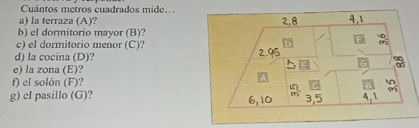 Cuántos metros cuadrados mide... 
a) la terraza (A)? 2, 8 4,1 
b) el dormitorio mayor (B)? 
c) el dormitorio menor (C)? 
d) la cocina (D)? 
2. 
a 
e) la zona (E)? 
E 
f) el solón (F)? 
B 
g) cl pasillo (G)?