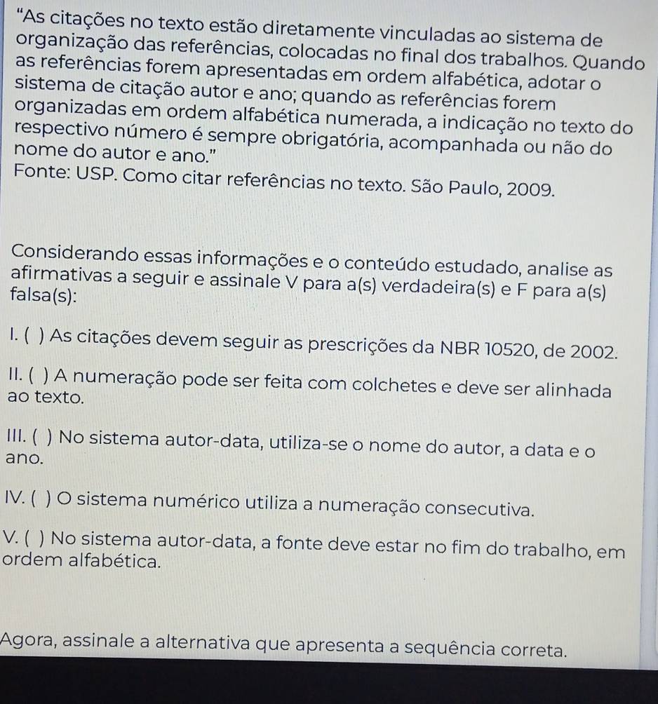 "As citações no texto estão diretamente vinculadas ao sistema de 
organização das referências, colocadas no final dos trabalhos. Quando 
as referências forem apresentadas em ordem alfabética, adotar o 
sistema de citação autor e ano; quando as referências forem 
organizadas em ordem alfabética numerada, a indicação no texto do 
respectivo número é sempre obrigatória, acompanhada ou não do 
nome do autor e ano." 
Fonte: USP. Como citar referências no texto. São Paulo, 2009. 
Considerando essas informações e o conteúdo estudado, analise as 
afirmativas a seguir e assinale V para a(s) verdadeira(s) e F para a(s) 
falsa(s): 
1. ( ) As citações devem seguir as prescrições da NBR 10520, de 2002. 
I. ( ) A numeração pode ser feita com colchetes e deve ser alinhada 
ao texto. 
III. ( ) ) No sistema autor-data, utiliza-se o nome do autor, a data e o 
ano. 
IV. ( ) O sistema numérico utiliza a numeração consecutiva. 
V. ( ) No sistema autor-data, a fonte deve estar no fim do trabalho, em 
ordem alfabética. 
Agora, assinale a alternativa que apresenta a sequência correta.