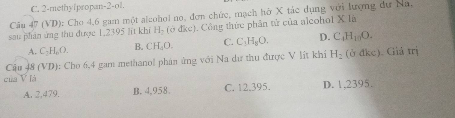 C. 2-methylpropan-2-ol.
Câu 47 (VD): Cho 4,6 gam một alcohol no, đơn chức, mạch hở X tác dụng với lượng dư Na,
sau phản ứng thu được 1,2395 lít khí H_2(dkc). Công thức phân tử của alcohol X là
D. C_4H_10O.
A. C_2H_6O.
B. CH_4O.
C. C_3H_8O. 
Câu 48 (VD): Cho 6,4 gam methanol phản ứng với Na dư thu được V lít khí H_2 (ở đkc). Giá trị
của V là
A. 2,479. B. 4,958. C. 12,395. D. 1,2395.