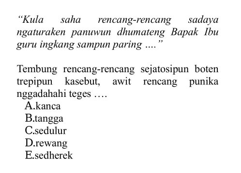 “Kula saha rencang-rencang sadaya
ngaturaken panuwun dhumateng Bapak Ibu
guru ingkang sampun paring ....”
Tembung rencang-rencang sejatosipun boten
trepipun kasebut, awit rencang punika
nggadahahi teges …
A.kanca
B.tangga
C.sedulur
D.rewang
E.sedherek