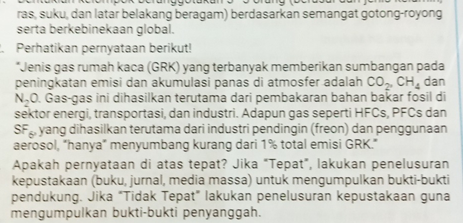 .- 
ras, suku, dan latar belakang beragam) berdasarkan semangat gotong-royong 
serta berkebinekaan global. 
. Perhatikan pernyataan berikut! 
*Jenis gas rumah kaca (GRK) yang terbanyak memberikan sumbangan pada 
peningkatan emisi dan akumulasi panas di atmosfer adalah CO_2, CH_4 dan
N_2 O. Gas-gas ini dihasilkan terutama dari pembakaran bahan bakar fosil di 
sektor energi, transportasi, dan industri. Adapun gas seperti HFCs, PFCs dan
SF yang dihasilkan terutama dari industri pendingin (freon) dan penggunaan 
aerosol, “hanya” menyumbang kurang dari 1% total emisi GRK.” 
Apakah pernyataan di atas tepat? Jika “Tepat”, lakukan penelusuran 
kepustakaan (buku, jurnal, media massa) untuk mengumpulkan bukti-bukti 
pendukung. Jika “Tidak Tepat” lakukan penelusuran kepustakaan guna 
mengumpulkan bukti-bukti penyanggah.