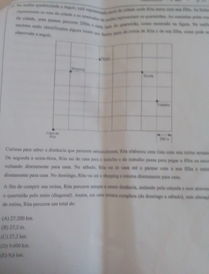 Na malha quadriculada a seguir, está represenisãa parte da cidade onde Ríta mora com sua filha. As linha
a oraentam as ruas da cidade e os quadrados da maha representam os quarteirões. Ao caminhar pelas rua
da cidade, uma pessoa percorre 200m a eads tada do quarteirão, como mostrado na figura. Na mala
também estião identificados alguns locais que furem parre da rotina de Rira e de sua filha, como pode s
observado a seguir.
Ercola
Cas a de
Ra
200 %
Curiosa para saber a distância que percorre semanalmente, Rita elaborou uma lista com sua rotina semar
De segunda a sexta-feira, Rita sai de casa para o tabalho e do trabalho passa para pegar a filha na esco
voltando diretamente para casa. No sábado, Rita vai de casa até o parque com a sua filha e reto
diretamente para casa. No domingo, Rita vai até o shopping e retorna diretamente para casa
A fim de cumprir sua rotina, Rita percorre sempre a menr distância, andando pela calçada e sem atraves
o quarteirão pelo meio (diagonal). Assim, em uma semaa completa (de domingo a sábado), sem alteraço
de rotina, Rita percorre um total de:
(A) 27.200 km.
(B) 27,2 m.
(C) 27,2 km.
(D) 9.600 km.
(E) 9,6 km.