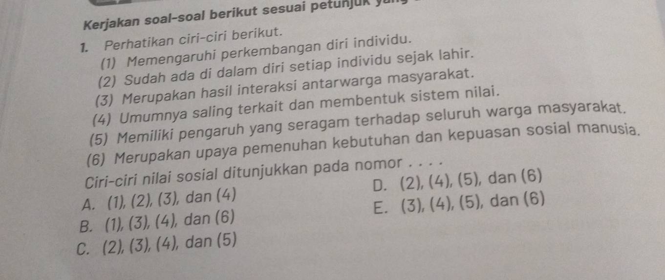 Kerjakan soal-soal berikut sesuai petunjuk 
1. Perhatikan ciri-ciri berikut.
(1) Memengaruhi perkembangan diri individu.
(2) Sudah ada di dalam diri setiap individu sejak lahir.
(3) Merupakan hasil interaksi antarwarga masyarakat.
(4) Umumnya saling terkait dan membentuk sistem nilai.
(5) Memiliki pengaruh yang seragam terhadap seluruh warga masyarakat.
(6) Merupakan upaya pemenuhan kebutuhan dan kepuasan sosial manusia.
Ciri-ciri nilai sosial ditunjukkan pada nomor , . . .
D. (2),(4),(5) , dan (6)
A. (1),(2),(3) , dan (4)
B. (1),(3),(4), , dan (6) E. (3), (4), (5) ,dan (6)
C. (2), (3), (4), , dan (5)