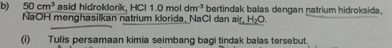 50cm^3 asid hidroklorik, HCl 11.0moldm^(-3) bertindak balas dengan natrium hidroksida, 
NaOH menghasilkan natrium klorida, NaCl dan air, H_2O. 
(i) Tulis persamaan kimia seimbang bagi tindak balas tersebut.