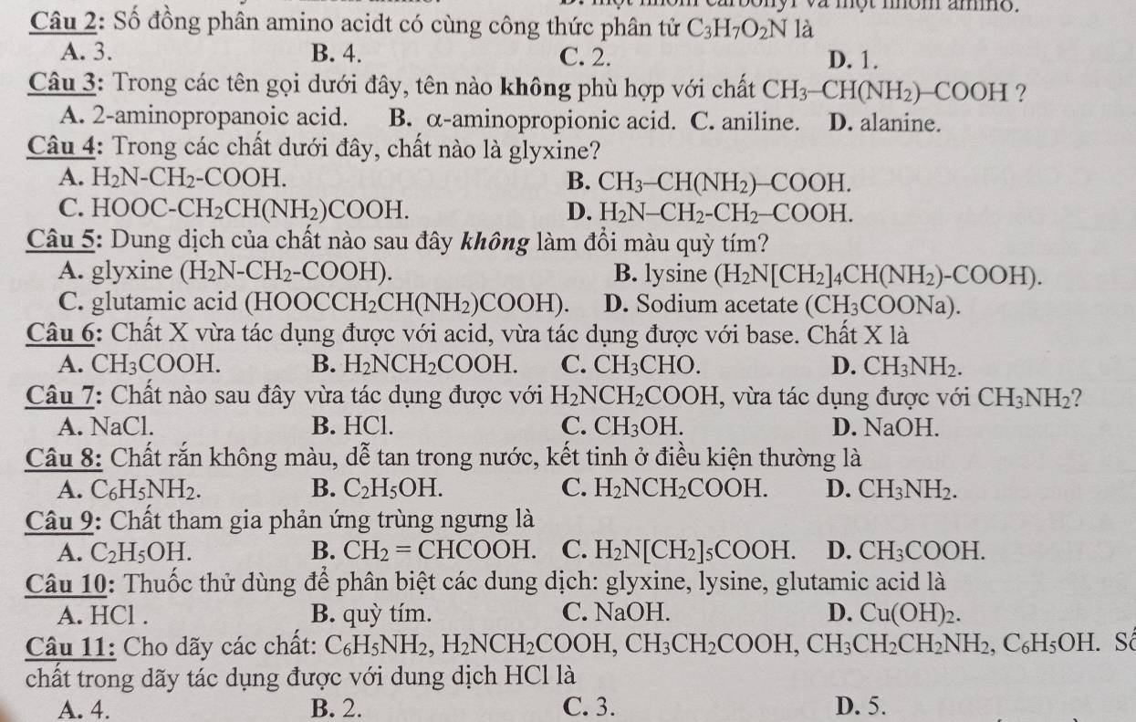 sonyr va một mom amo.
Câu 2: Số đồng phân amino acidt có cùng công thức phân tử C_3H_7O_2N là
A. 3. B. 4. C. 2. D. 1.
Câu 3: Trong các tên gọi dưới đây, tên nào không phù hợp với chất CH_3-CH(NH_2)-COOH ?
A. 2-aminopropanoic acid. B. α-aminopropionic acid. C. aniline. D. alanine.
Câu 4: Trong các chất dưới đây, chất nào là glyxine?
A. H_2 N -CH_2 COOH B. CH_3-CH(NH_2)-COOH.
C. HOO( C-CH_2CH(NH_2) COOH. D. H_2N-CH_2-CH_2-COOH.
Câu 5: Dung dịch của chất nào sau đây không làm đổi màu quỳ tím?
A. glyxine (H_2N-CH_2- -COOH ). B. lysine (H_2N[CH_2]_4CH(NH_2)-COOH).
C. glutamic acid (HOO OCCH_2CH(NH_2)COOH). D. Sodium acetate (CH_3COONa).
Câu 6: Chất X vừa tác dụng được với acid, vừa tác dụng được với base. Chất Xla
A. CH_3 COOH. B. H_2NCH_2COOH. C. CH_3CHO D. CH_3NH_2.
Câu 7: Chất nào sau đây vừa tác dụng được với H_2NCH_2COOH , vừa tác dụng được với CH_3NH_2 ?
A. NaCl. B. HCl. C. CH_3OH. D. NaOH.
Câu 8: Chất rắn không màu, dễ tan trong nước, kết tinh ở điều kiện thường là
A. C_6H_5NH_2. B. C_2H_5OH. C. H_2NCH_2COOH. D. CH_3NH_2.
Câu 9: Chất tham gia phản ứng trùng ngưng là
A. C_2H_5OH. B. CH_2=CHCOOH. C. H_2N[CH_2]_5COOH. D. CH_3COOH.
Câu 10: Thuốc thử dùng để phân biệt các dung dịch: glyxine, lysine, glutamic acid là
A. HCl . B. quỳ tím. C. NaOH. D. Cu(OH)_2.
Câu 11: Cho dãy các chất: C_6H_5NH_2,H_2NCH_2COOH,CH_3CH_2COOH,CH_3CH_2CH_2NH_2,C_6H_5OH. Số
chất trong dãy tác dụng được với dung dịch HCl là
A. 4. B. 2. C. 3. D. 5.