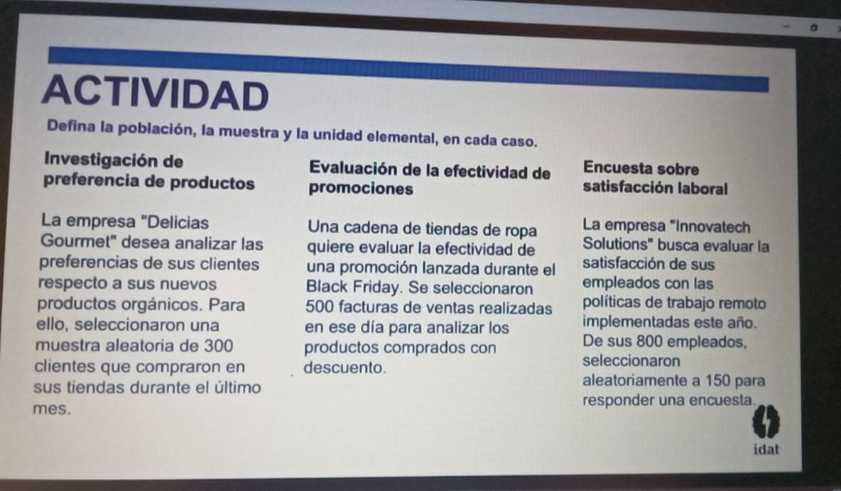 ACTIVIDAD 
Defina la población, la muestra y la unidad elemental, en cada caso. 
Investigación de Evaluación de la efectividad de Encuesta sobre 
preferencia de productos promociones satisfacción laboral 
La empresa "Innovatech 
La empresa "Delicias Una cadena de tiendas de ropa Solutions" busca evaluar la 
Gourmet" desea analizar las quiere evaluar la efectividad de 
preferencias de sus clientes una promoción lanzada durante el satisfacción de sus 
respecto a sus nuevos Black Friday. Se seleccionaron empleados con las 
productos orgánicos. Para 500 facturas de ventas realizadas políticas de trabajo remoto 
ello, seleccionaron una en ese día para analizar los implementadas este año. 
muestra aleatoria de 300 productos comprados con 
De sus 800 empleados, 
clientes que compraron en descuento. 
seleccionaron 
sus tiendas durante el último 
aleatoriamente a 150 para 
mes. responder una encuesta. 
idat