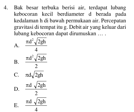 Bak besar terbuka berisi air, terdapat lubang
kebocoran kecil berdiameter d berada pada
kedalaman h di bawah permukaan air. Percepatan
gravitasi di tempat itu g. Debit air yang keluar dari
lubang kebocoran dapat dirumuskan … .
A.  π d^2sqrt(2gh)/4 
B.  π d^2sqrt(2gh)/2 
C. π dsqrt(2gh)
D.  π dsqrt(2gh)/2 
E.  π dsqrt(2gh)/4 