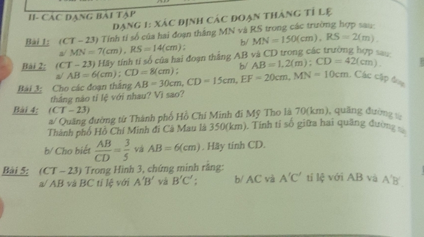 II- Các đạng bài tập 
Dạng 1: xác định các đoạn tháng tỉ lệ 
Bài 1: (CT-23) 0 Tính tỉ số của hai đoạn thắng MN và RS trong các trường hợp sau: 
b/ MN=150(cm), RS=2(m).
MN=7(cm), RS=14(cm)
Bài 2: (CT-23) Hãy tính tỉ số của hai đoạn thắng AB và CD trong các trường hợp sau: 
b/ AB=1, 2(m); CD=42(cm). 
a/ AB=6(cm); CD=8(cm)
Bài 3: Cho các đoạn tháng AB=30cm, CD=15cm, EF=20cm, MN=10cm. Các cập đụp 
tháng nào tỉ lệ với nhau? Vì sao? 
Bài 4: 1 T - 23) 
a/ Quãng đường từ Thành phố Hồ Chí Minh đi Mỹ Tho là 70(km), quăng đường v 
Thành phố Hồ Chí Minh đi Cả Mau là 350(km). Tính tỉ số giữa hai quãng đường sa 
b/ Cho biết  AB/CD = 3/5  vá AB=6(cm). Hãy tính CD. 
Bài 5: (CT - 23) Trong Hình 3, chứng minh răng: 
a/ AB và BC tỉ lệ với A'B' và B'C'. b/ AC và A'C' tí lệ với AB và A'B'