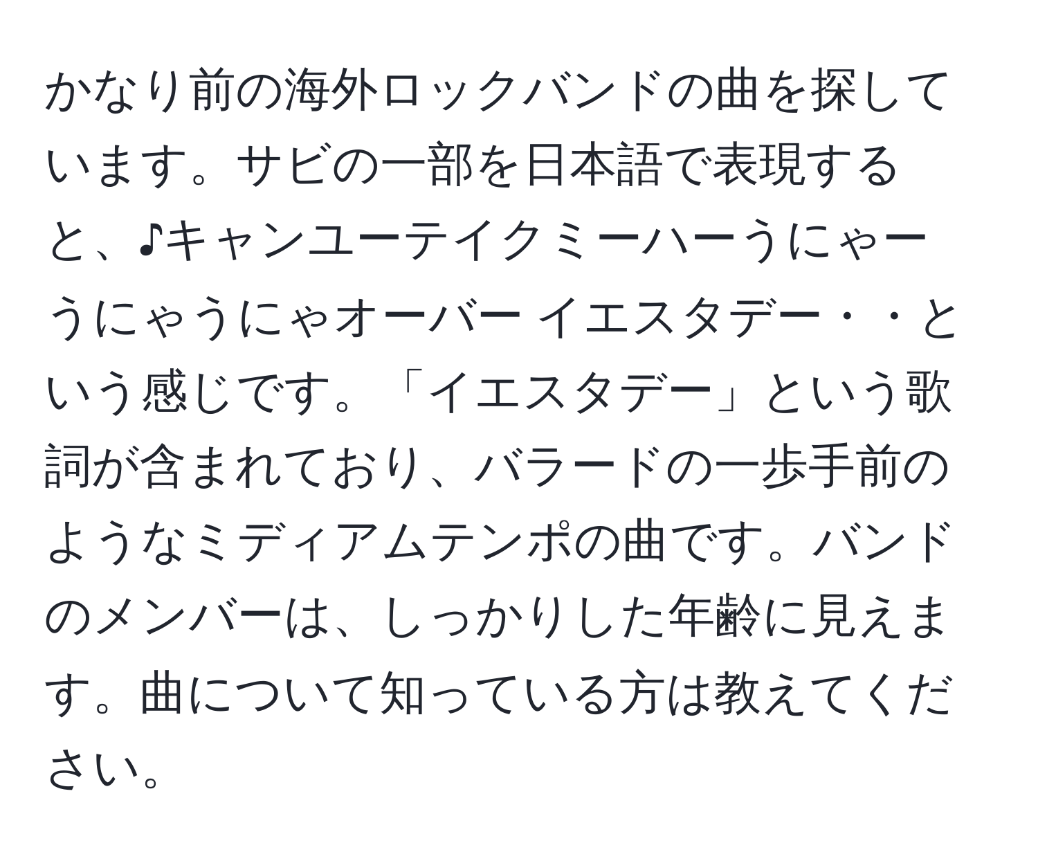 かなり前の海外ロックバンドの曲を探しています。サビの一部を日本語で表現すると、♪キャンユーテイクミーハーうにゃー　うにゃうにゃオーバー イエスタデー・・という感じです。「イエスタデー」という歌詞が含まれており、バラードの一歩手前のようなミディアムテンポの曲です。バンドのメンバーは、しっかりした年齢に見えます。曲について知っている方は教えてください。