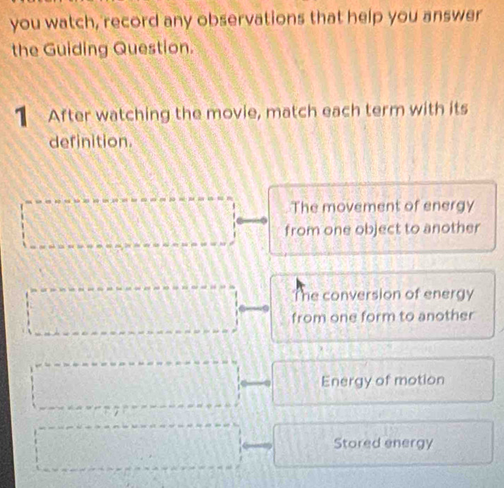 you watch, record any observations that help you answer
the Guiding Question.
1 After watching the movie, match each term with its
definition.
The movement of energy
from one object to another
The conversion of energy
from one form to another
Energy of motion
Stored energy